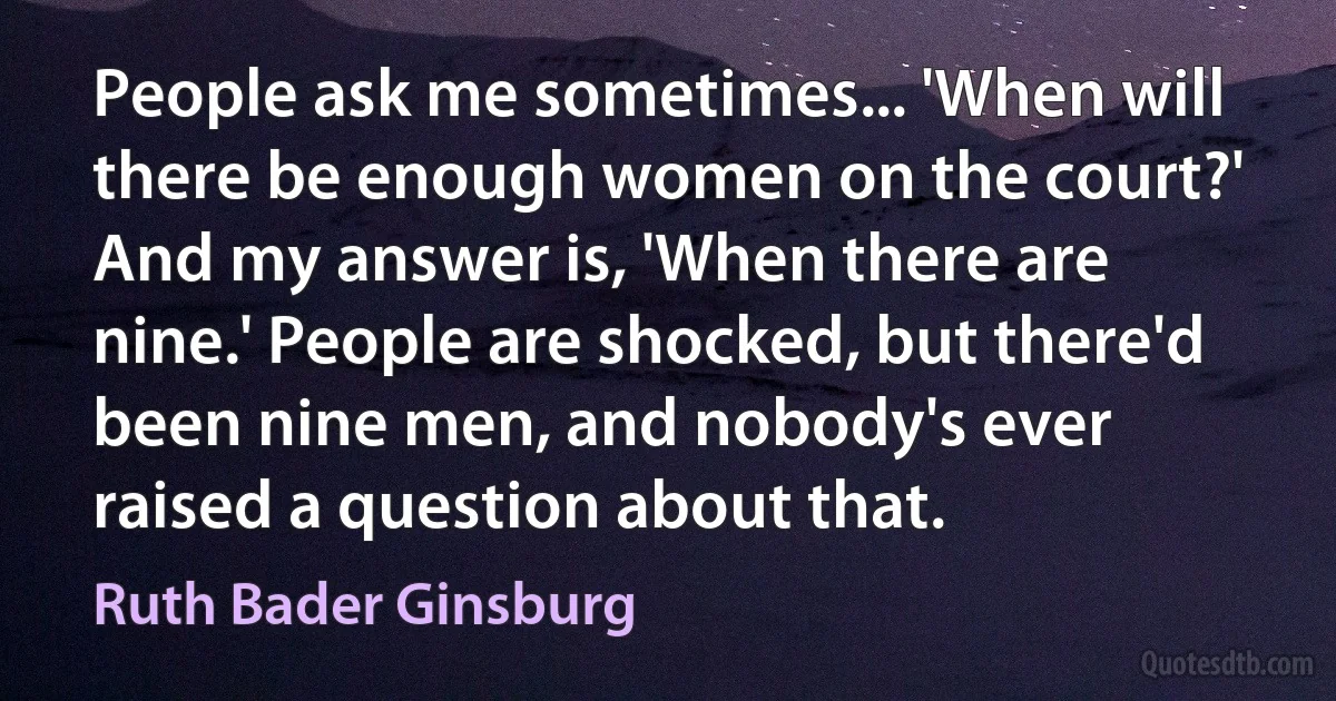 People ask me sometimes... 'When will there be enough women on the court?' And my answer is, 'When there are nine.' People are shocked, but there'd been nine men, and nobody's ever raised a question about that. (Ruth Bader Ginsburg)