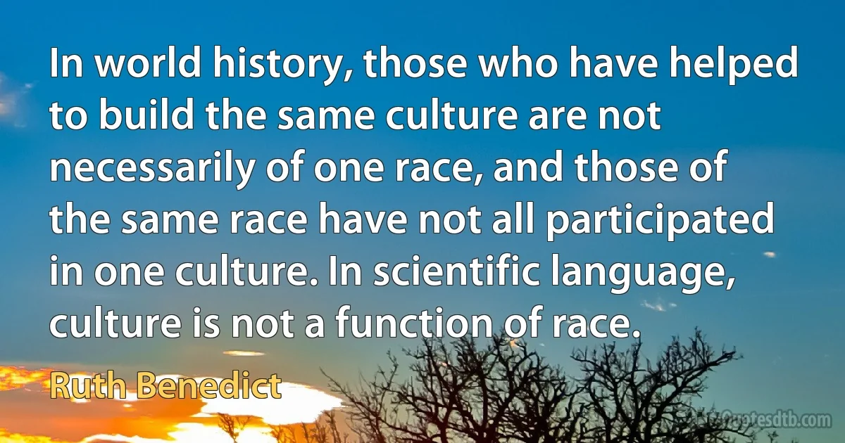 In world history, those who have helped to build the same culture are not necessarily of one race, and those of the same race have not all participated in one culture. In scientific language, culture is not a function of race. (Ruth Benedict)