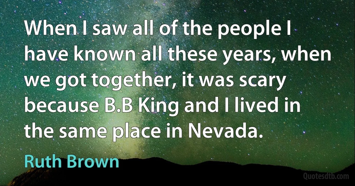 When I saw all of the people I have known all these years, when we got together, it was scary because B.B King and I lived in the same place in Nevada. (Ruth Brown)