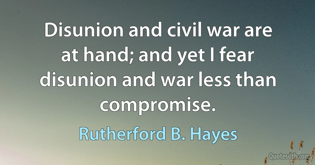 Disunion and civil war are at hand; and yet I fear disunion and war less than compromise. (Rutherford B. Hayes)