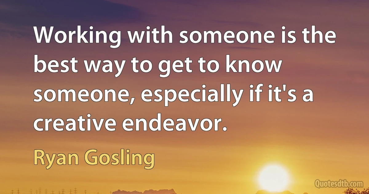 Working with someone is the best way to get to know someone, especially if it's a creative endeavor. (Ryan Gosling)