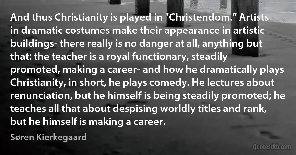 And thus Christianity is played in "Christendom.” Artists in dramatic costumes make their appearance in artistic buildings- there really is no danger at all, anything but that: the teacher is a royal functionary, steadily promoted, making a career- and how he dramatically plays Christianity, in short, he plays comedy. He lectures about renunciation, but he himself is being steadily promoted; he teaches all that about despising worldly titles and rank, but he himself is making a career. (Søren Kierkegaard)