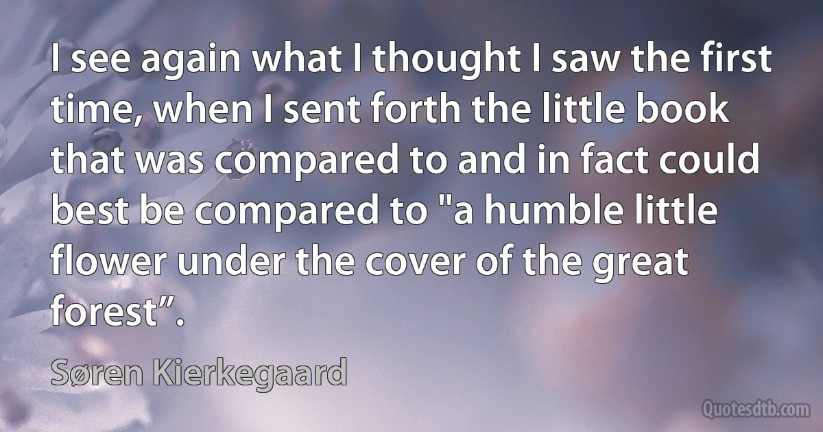 I see again what I thought I saw the first time, when I sent forth the little book that was compared to and in fact could best be compared to "a humble little flower under the cover of the great forest”. (Søren Kierkegaard)