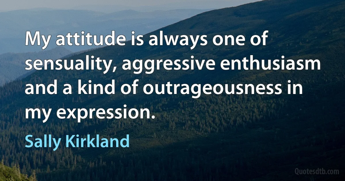 My attitude is always one of sensuality, aggressive enthusiasm and a kind of outrageousness in my expression. (Sally Kirkland)