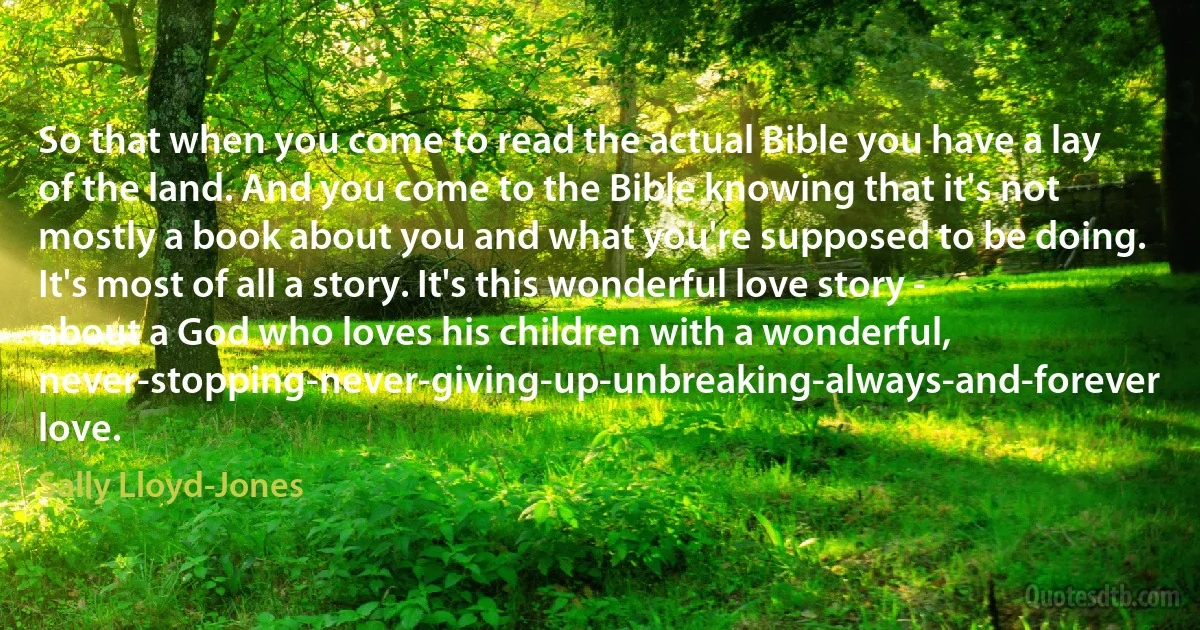 So that when you come to read the actual Bible you have a lay of the land. And you come to the Bible knowing that it's not mostly a book about you and what you're supposed to be doing. It's most of all a story. It's this wonderful love story - about a God who loves his children with a wonderful, never-stopping-never-giving-up-unbreaking-always-and-forever love. (Sally Lloyd-Jones)