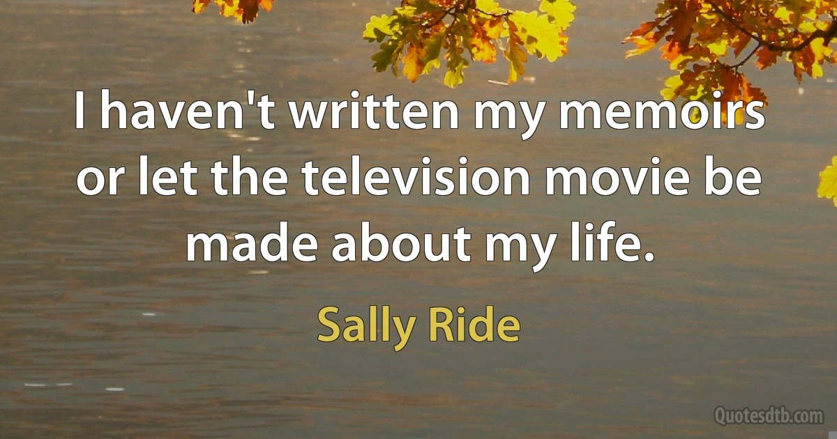 I haven't written my memoirs or let the television movie be made about my life. (Sally Ride)