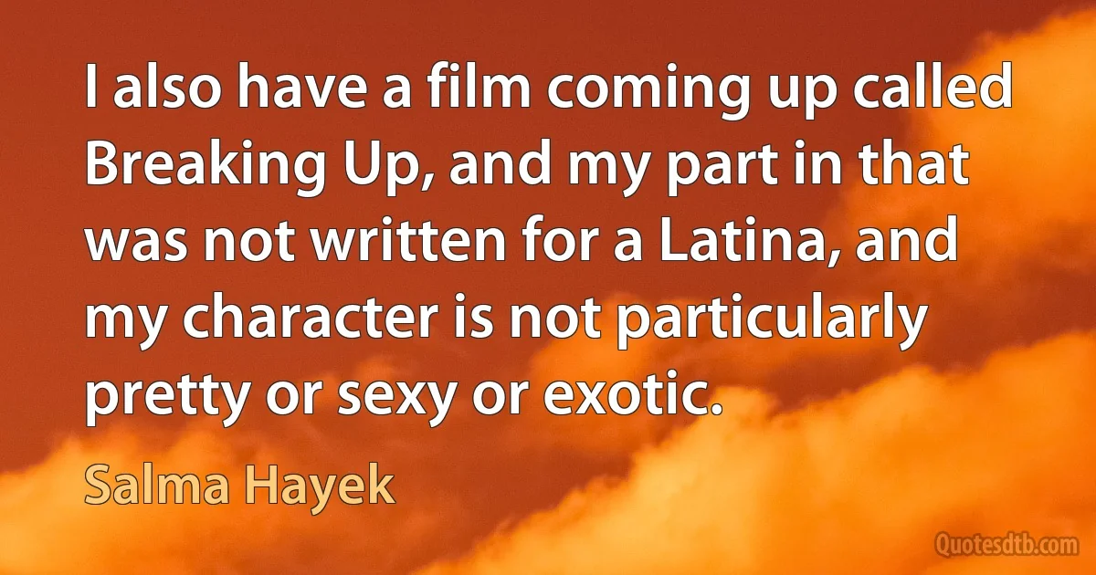 I also have a film coming up called Breaking Up, and my part in that was not written for a Latina, and my character is not particularly pretty or sexy or exotic. (Salma Hayek)