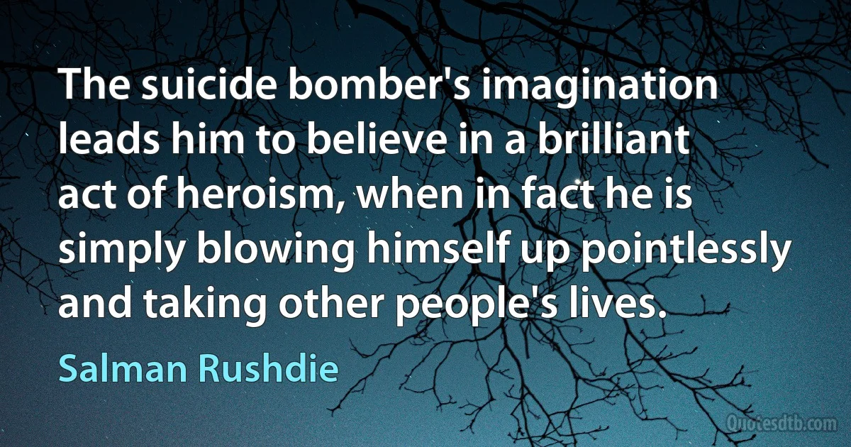 The suicide bomber's imagination leads him to believe in a brilliant act of heroism, when in fact he is simply blowing himself up pointlessly and taking other people's lives. (Salman Rushdie)