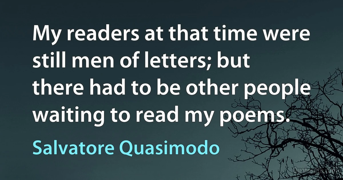 My readers at that time were still men of letters; but there had to be other people waiting to read my poems. (Salvatore Quasimodo)