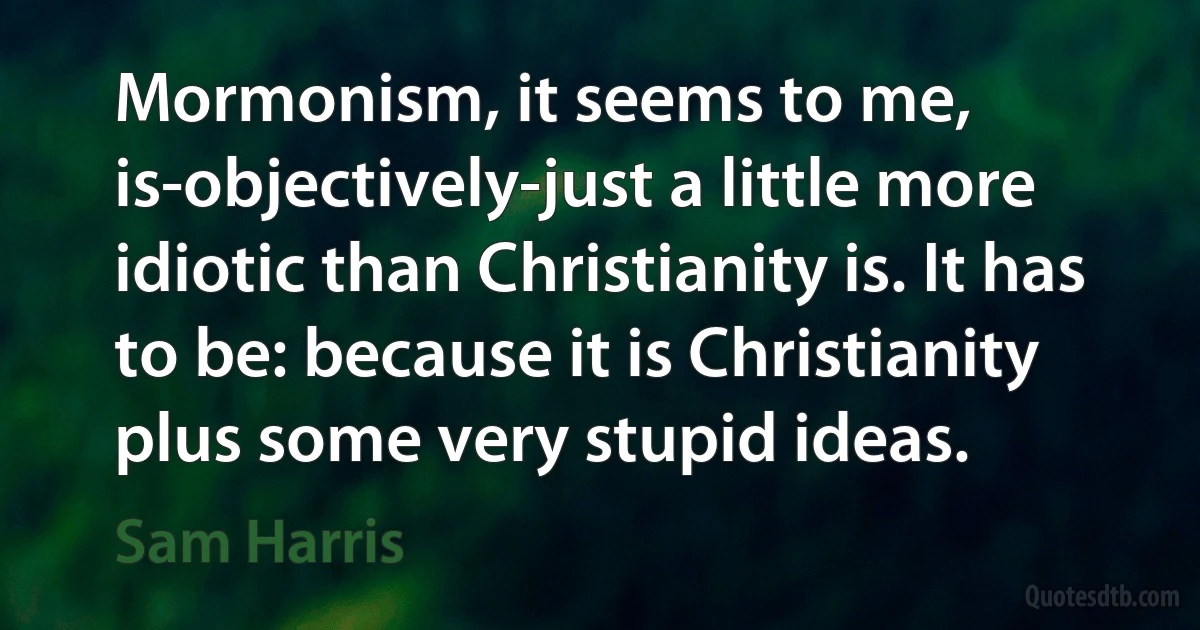 Mormonism, it seems to me, is-objectively-just a little more idiotic than Christianity is. It has to be: because it is Christianity plus some very stupid ideas. (Sam Harris)