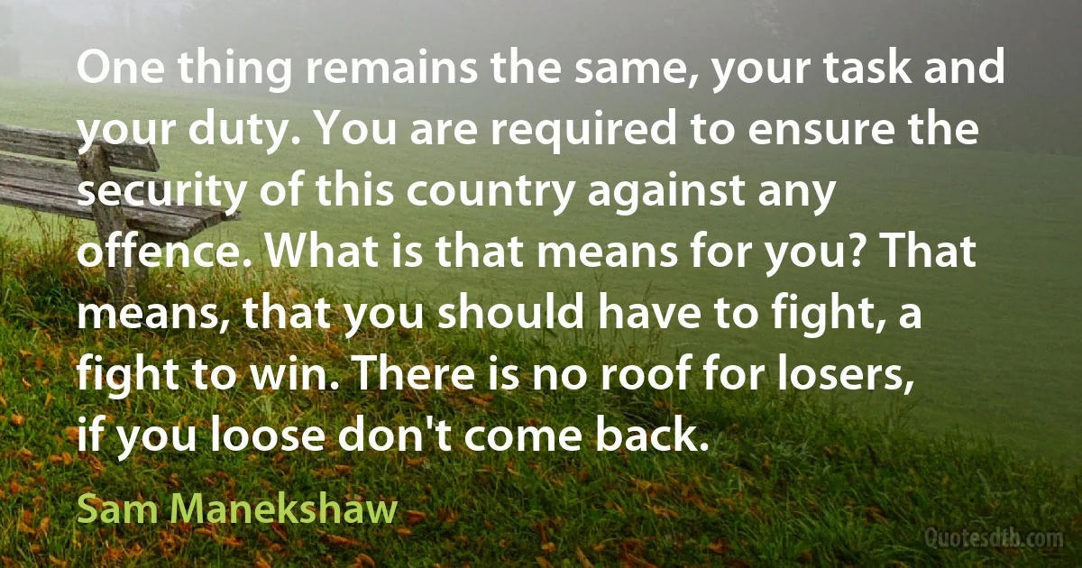 One thing remains the same, your task and your duty. You are required to ensure the security of this country against any offence. What is that means for you? That means, that you should have to fight, a fight to win. There is no roof for losers, if you loose don't come back. (Sam Manekshaw)