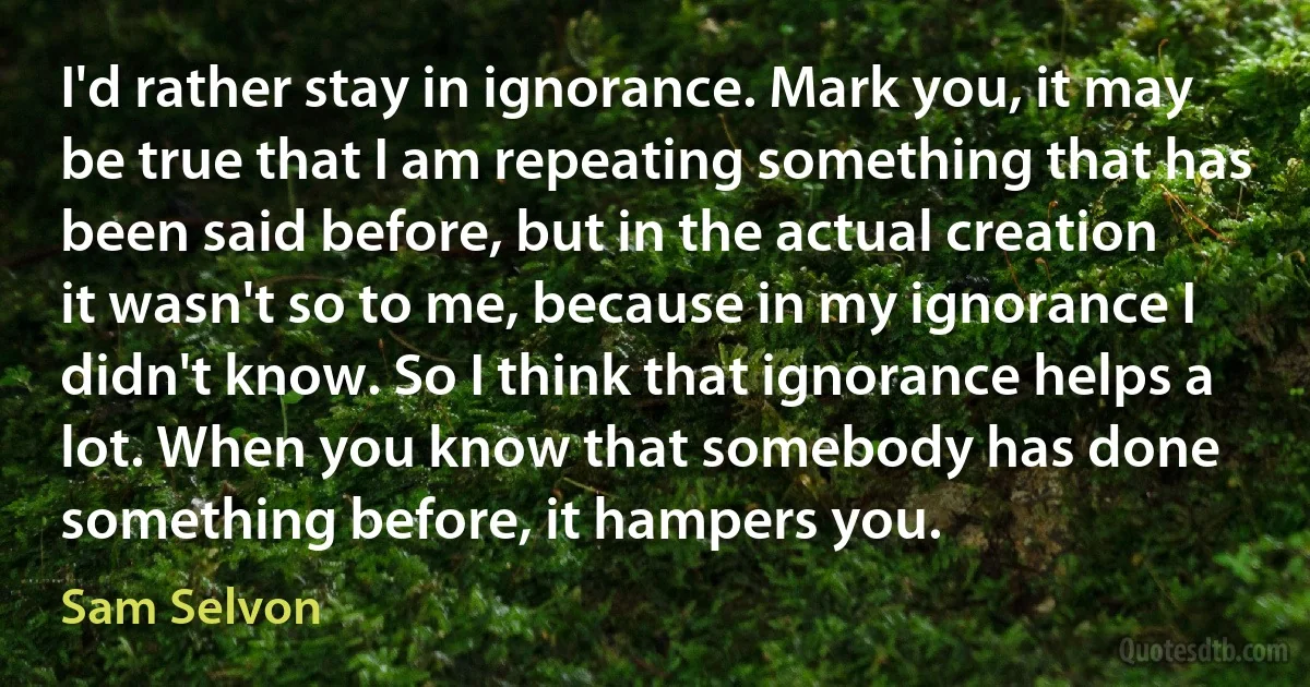 I'd rather stay in ignorance. Mark you, it may be true that I am repeating something that has been said before, but in the actual creation it wasn't so to me, because in my ignorance I didn't know. So I think that ignorance helps a lot. When you know that somebody has done something before, it hampers you. (Sam Selvon)