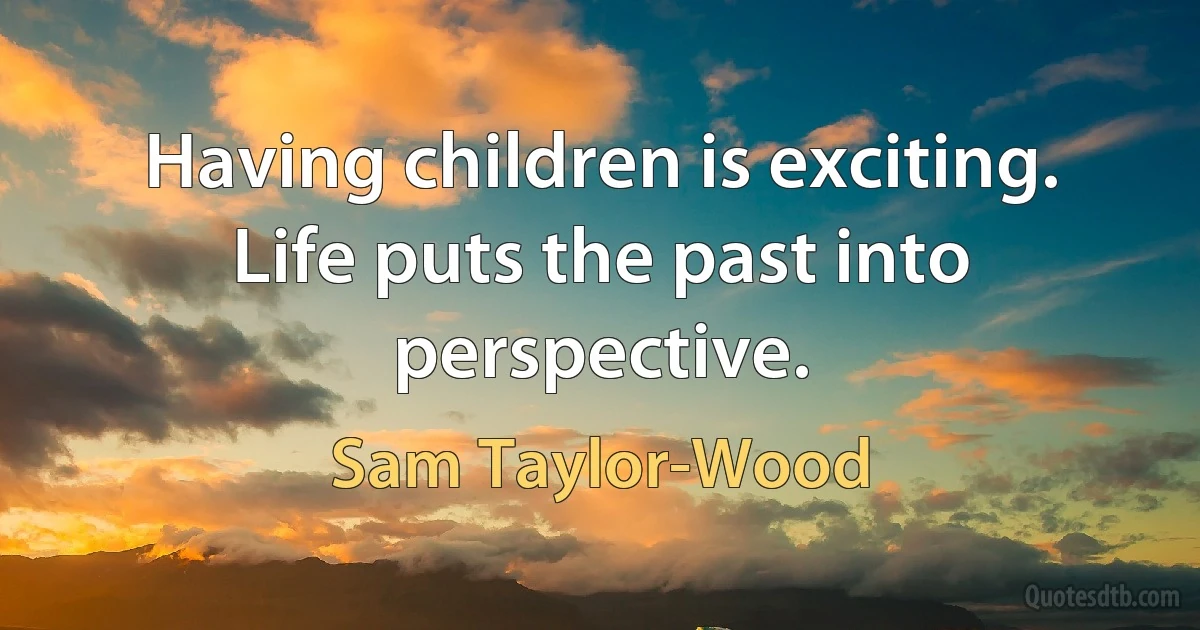 Having children is exciting. Life puts the past into perspective. (Sam Taylor-Wood)