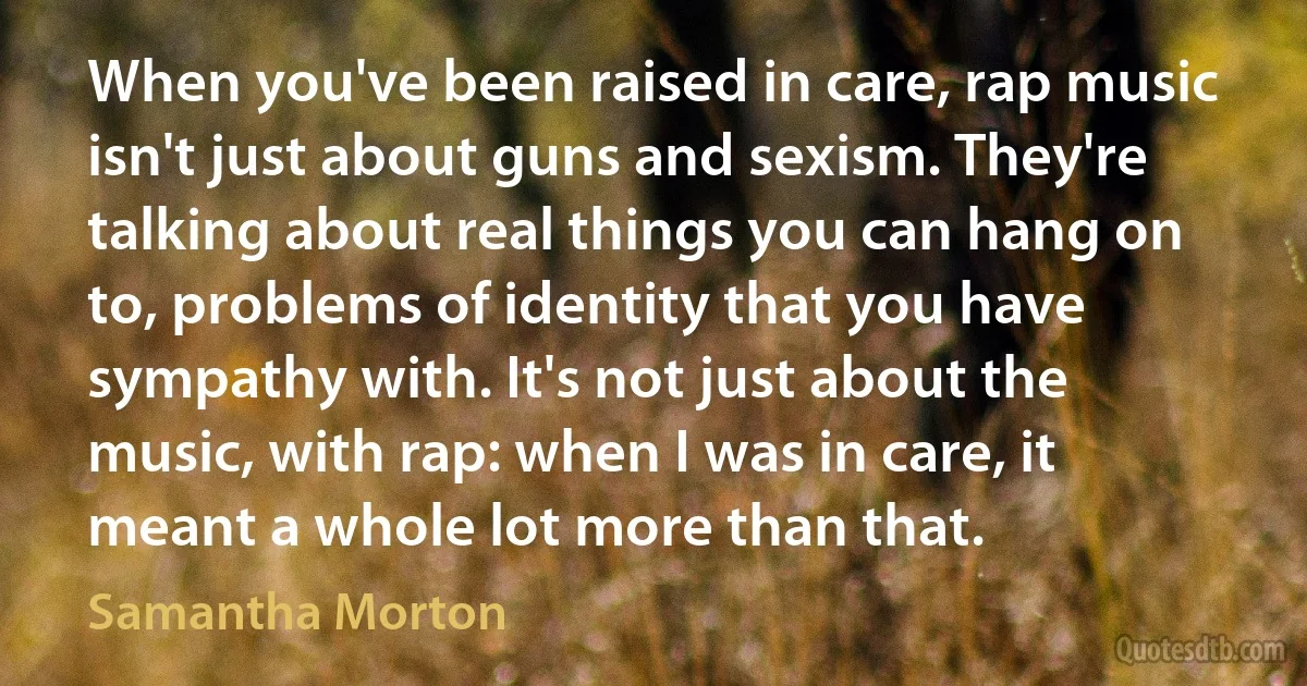 When you've been raised in care, rap music isn't just about guns and sexism. They're talking about real things you can hang on to, problems of identity that you have sympathy with. It's not just about the music, with rap: when I was in care, it meant a whole lot more than that. (Samantha Morton)