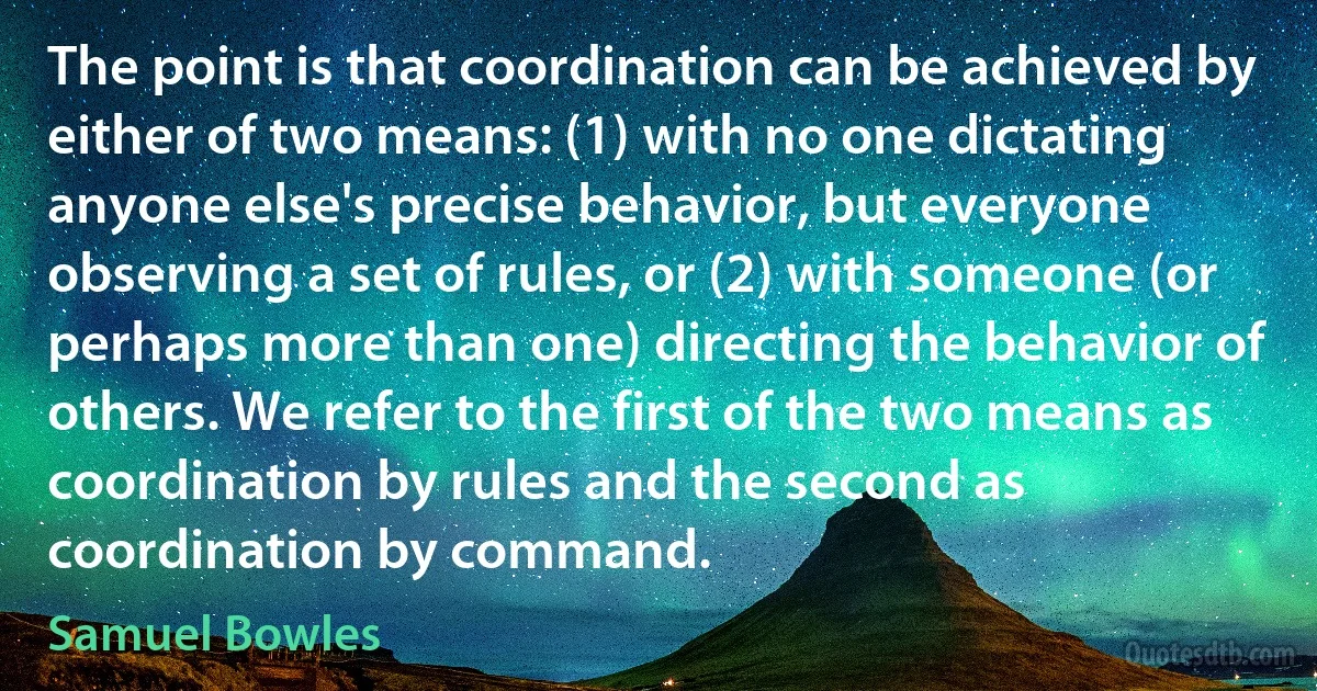 The point is that coordination can be achieved by either of two means: (1) with no one dictating anyone else's precise behavior, but everyone observing a set of rules, or (2) with someone (or perhaps more than one) directing the behavior of others. We refer to the first of the two means as coordination by rules and the second as coordination by command. (Samuel Bowles)