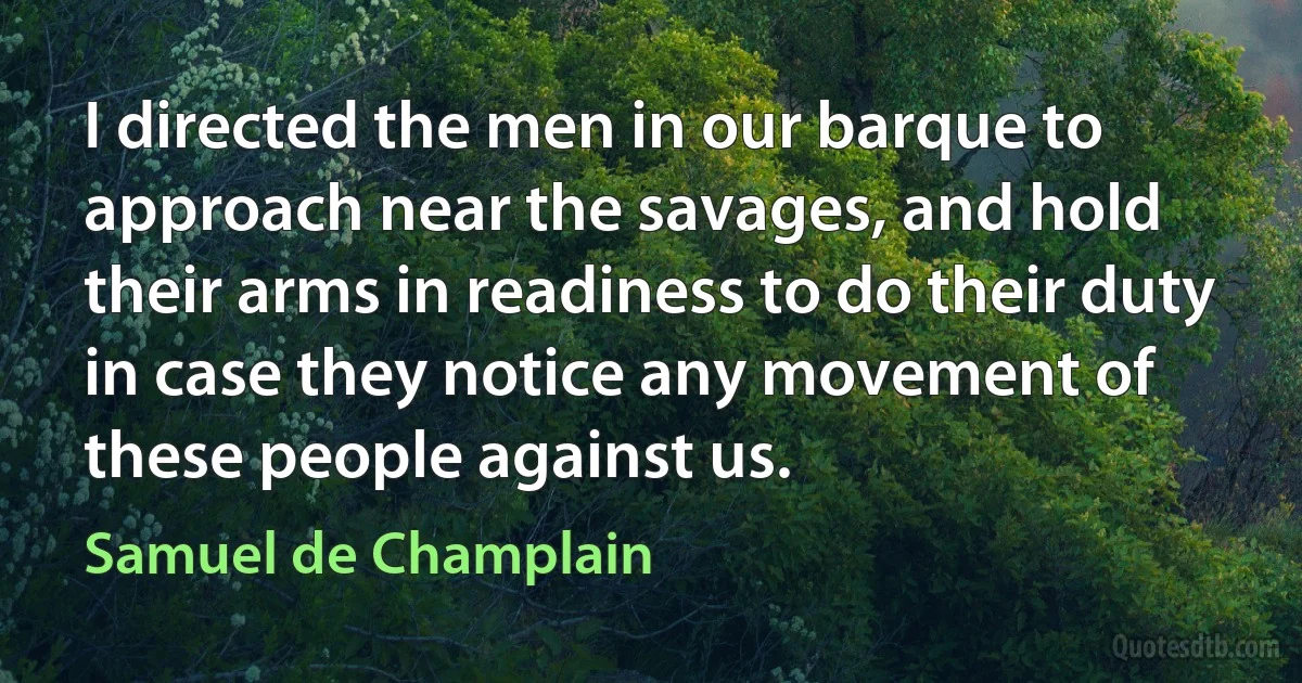 I directed the men in our barque to approach near the savages, and hold their arms in readiness to do their duty in case they notice any movement of these people against us. (Samuel de Champlain)