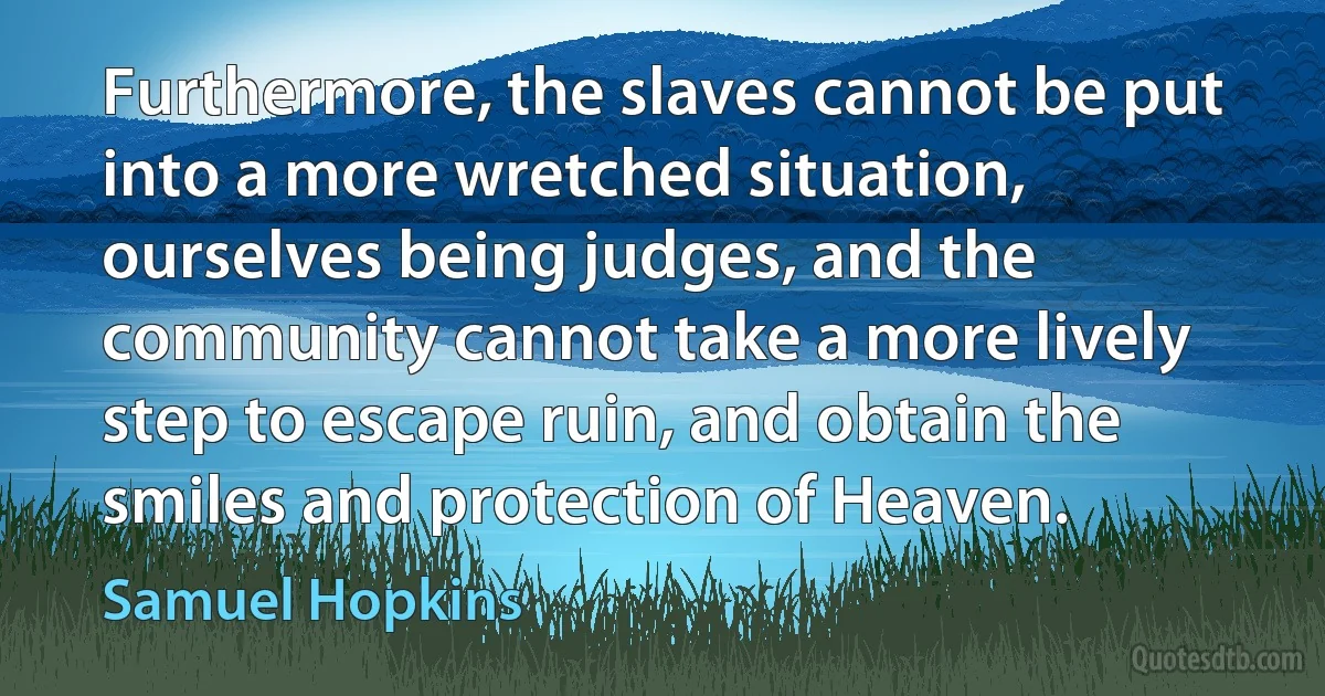 Furthermore, the slaves cannot be put into a more wretched situation, ourselves being judges, and the community cannot take a more lively step to escape ruin, and obtain the smiles and protection of Heaven. (Samuel Hopkins)