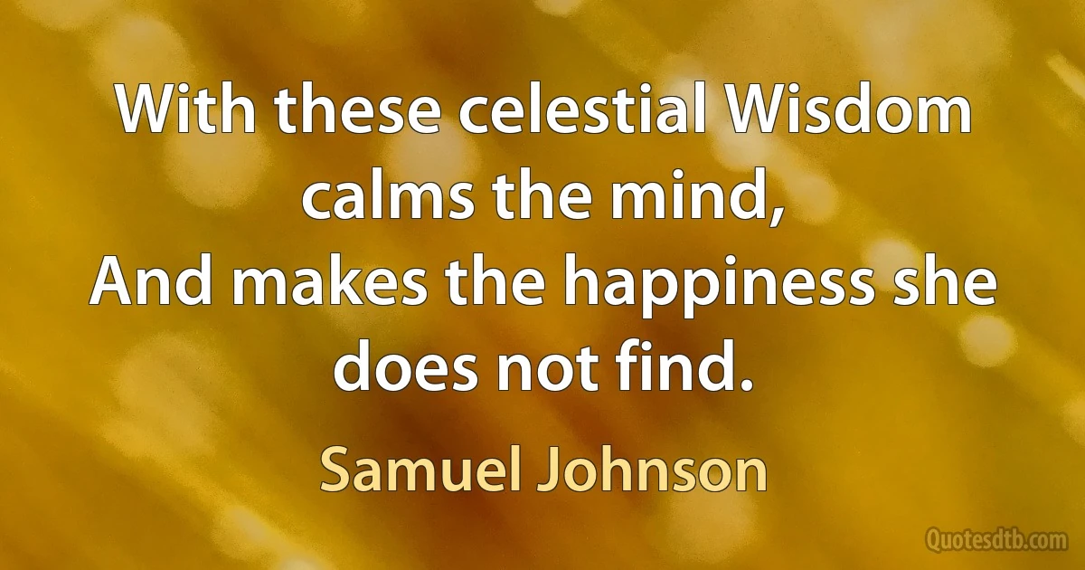 With these celestial Wisdom calms the mind,
And makes the happiness she does not find. (Samuel Johnson)