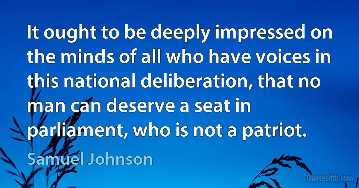 It ought to be deeply impressed on the minds of all who have voices in this national deliberation, that no man can deserve a seat in parliament, who is not a patriot. (Samuel Johnson)