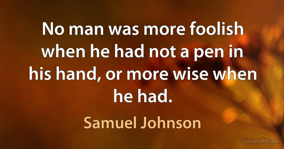 No man was more foolish when he had not a pen in his hand, or more wise when he had. (Samuel Johnson)