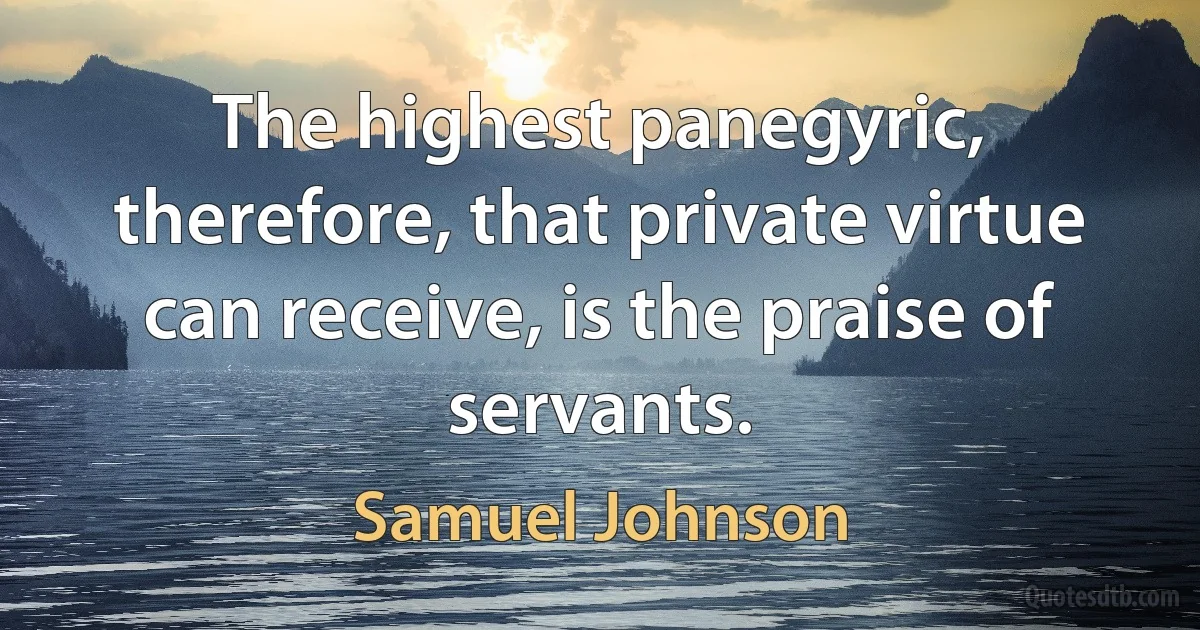 The highest panegyric, therefore, that private virtue can receive, is the praise of servants. (Samuel Johnson)