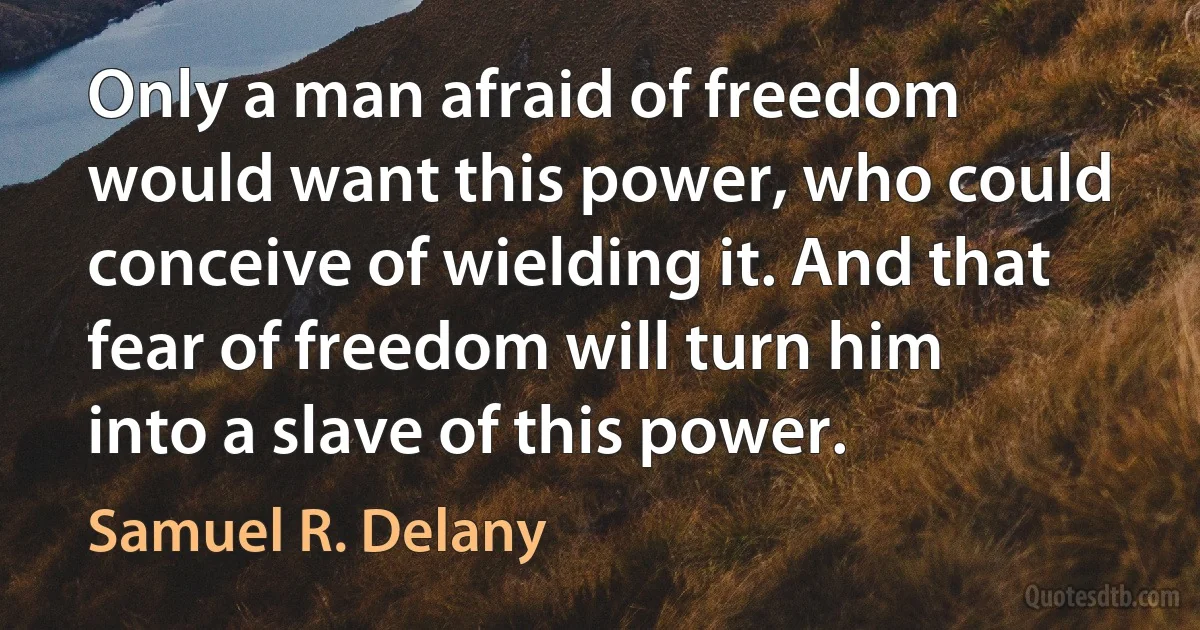 Only a man afraid of freedom would want this power, who could conceive of wielding it. And that fear of freedom will turn him into a slave of this power. (Samuel R. Delany)