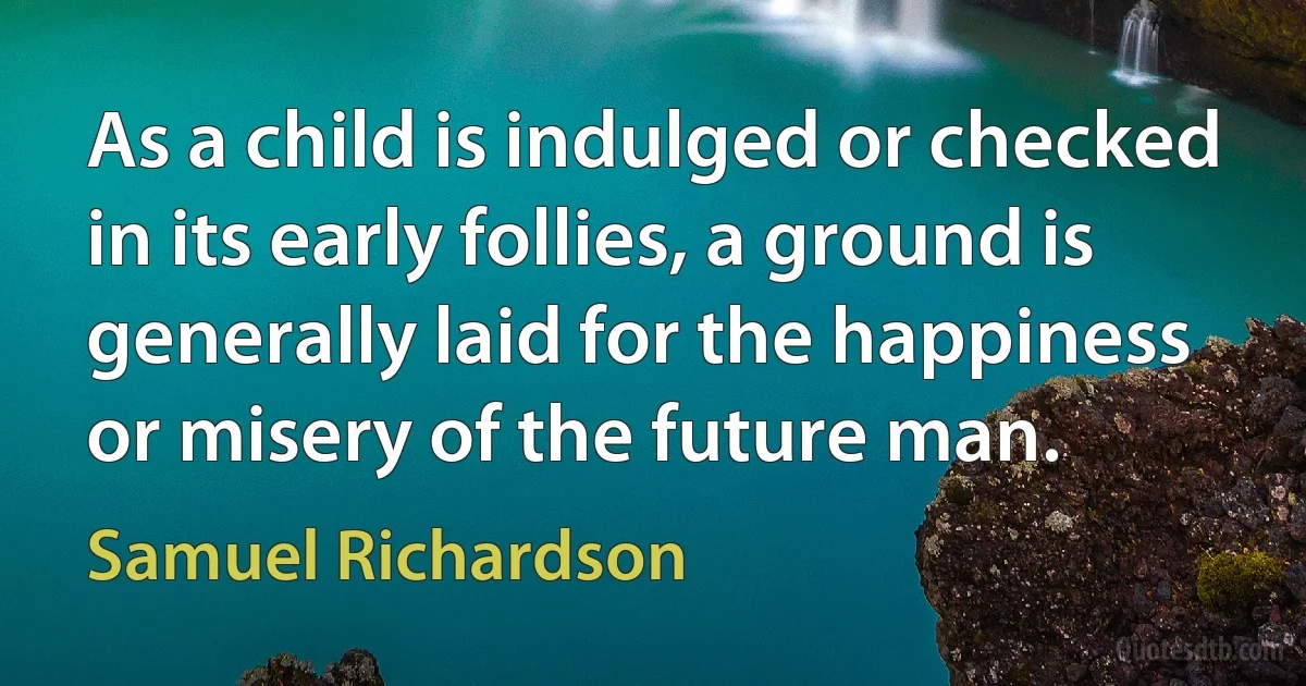 As a child is indulged or checked in its early follies, a ground is generally laid for the happiness or misery of the future man. (Samuel Richardson)