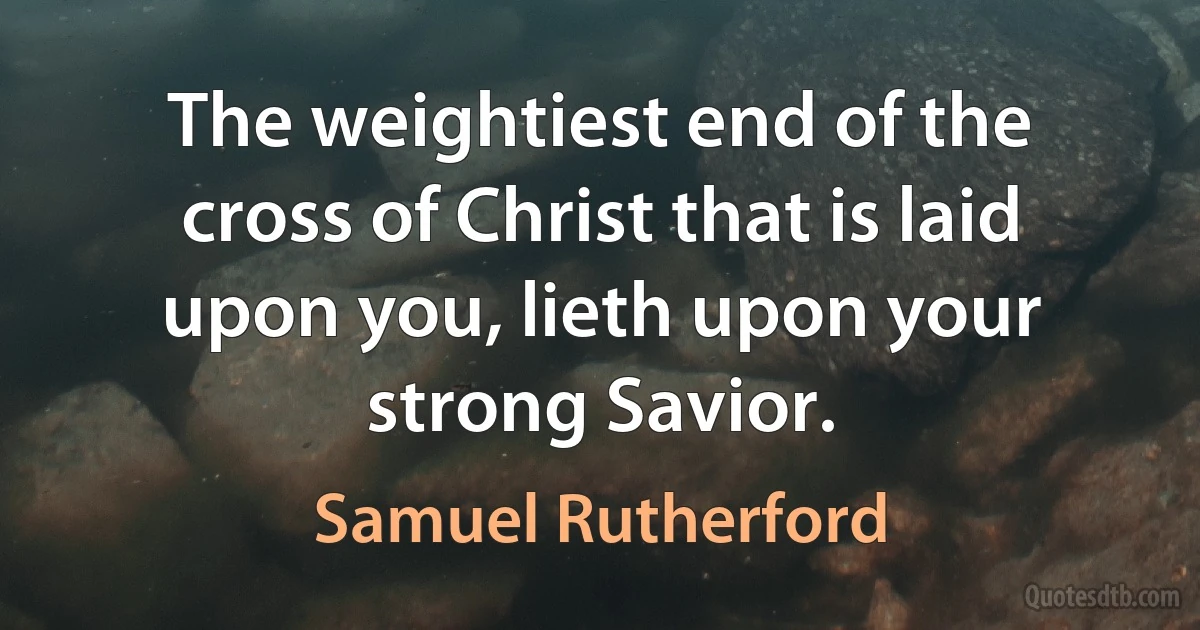 The weightiest end of the cross of Christ that is laid upon you, lieth upon your strong Savior. (Samuel Rutherford)