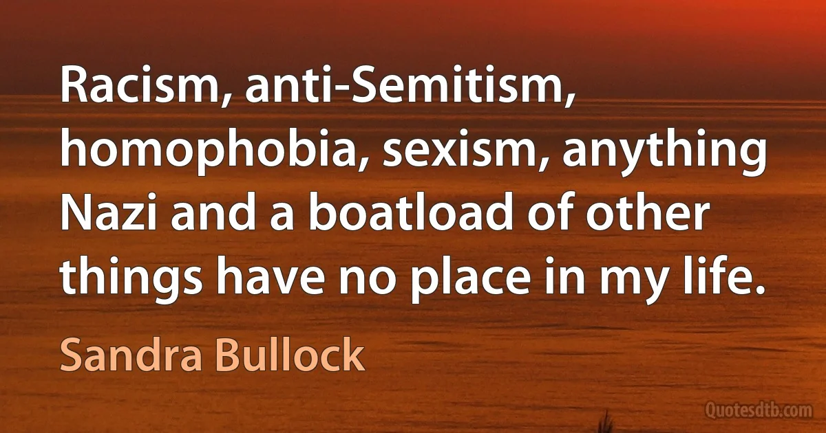 Racism, anti-Semitism, homophobia, sexism, anything Nazi and a boatload of other things have no place in my life. (Sandra Bullock)