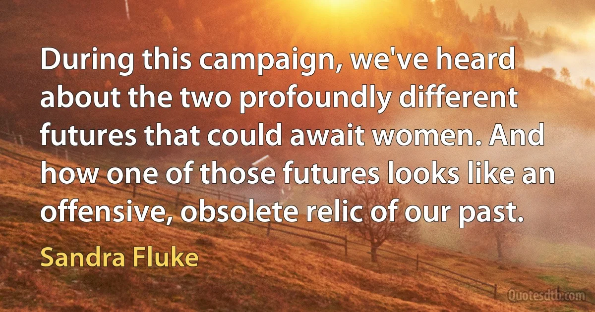 During this campaign, we've heard about the two profoundly different futures that could await women. And how one of those futures looks like an offensive, obsolete relic of our past. (Sandra Fluke)