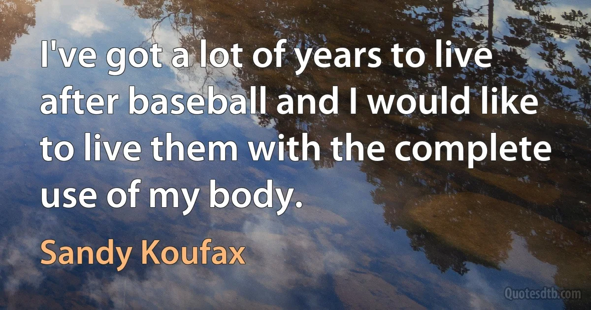 I've got a lot of years to live after baseball and I would like to live them with the complete use of my body. (Sandy Koufax)