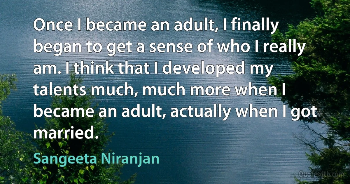 Once I became an adult, I finally began to get a sense of who I really am. I think that I developed my talents much, much more when I became an adult, actually when I got married. (Sangeeta Niranjan)