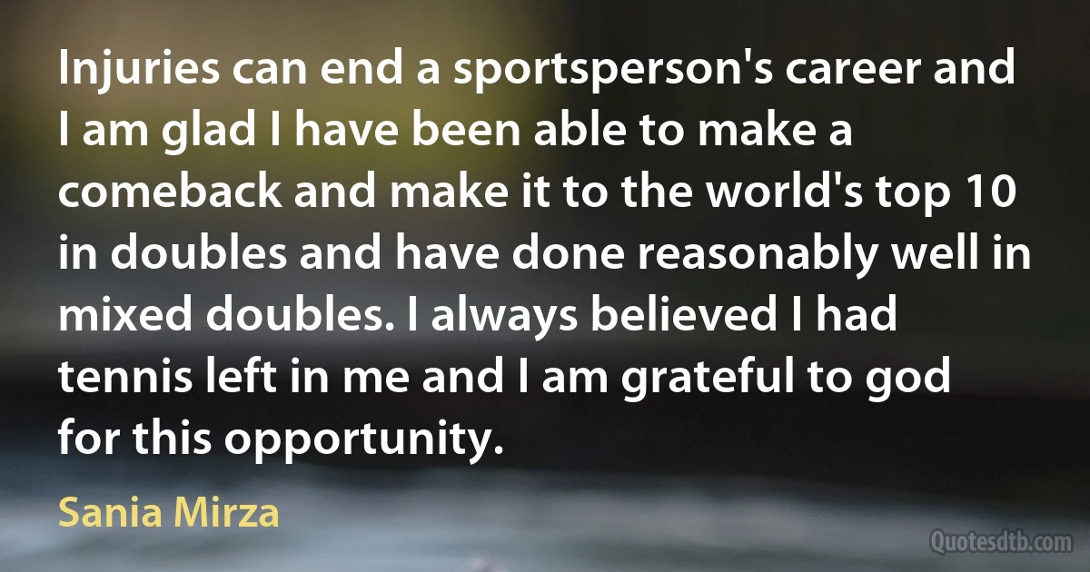 Injuries can end a sportsperson's career and I am glad I have been able to make a comeback and make it to the world's top 10 in doubles and have done reasonably well in mixed doubles. I always believed I had tennis left in me and I am grateful to god for this opportunity. (Sania Mirza)