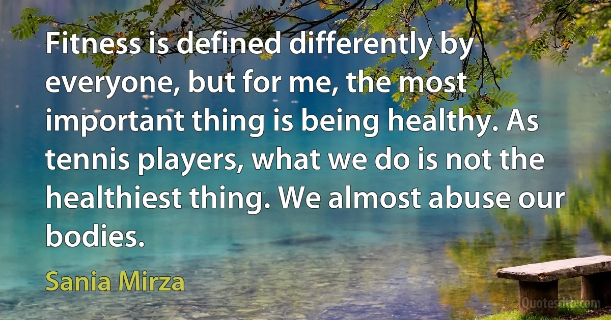 Fitness is defined differently by everyone, but for me, the most important thing is being healthy. As tennis players, what we do is not the healthiest thing. We almost abuse our bodies. (Sania Mirza)