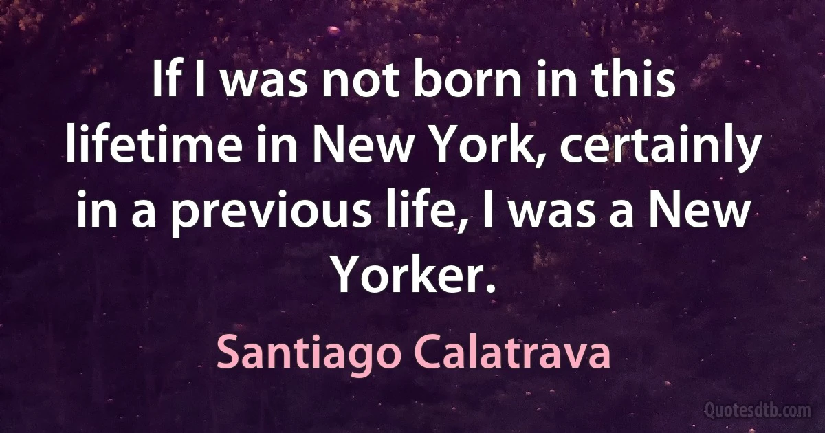 If I was not born in this lifetime in New York, certainly in a previous life, I was a New Yorker. (Santiago Calatrava)