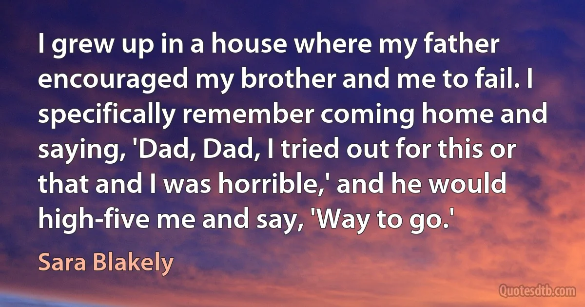 I grew up in a house where my father encouraged my brother and me to fail. I specifically remember coming home and saying, 'Dad, Dad, I tried out for this or that and I was horrible,' and he would high-five me and say, 'Way to go.' (Sara Blakely)