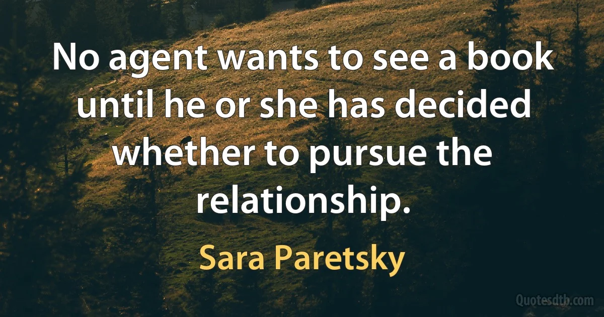 No agent wants to see a book until he or she has decided whether to pursue the relationship. (Sara Paretsky)