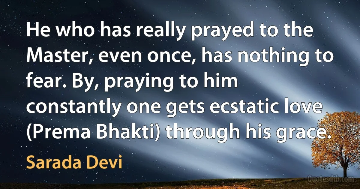 He who has really prayed to the Master, even once, has nothing to fear. By, praying to him constantly one gets ecstatic love (Prema Bhakti) through his grace. (Sarada Devi)