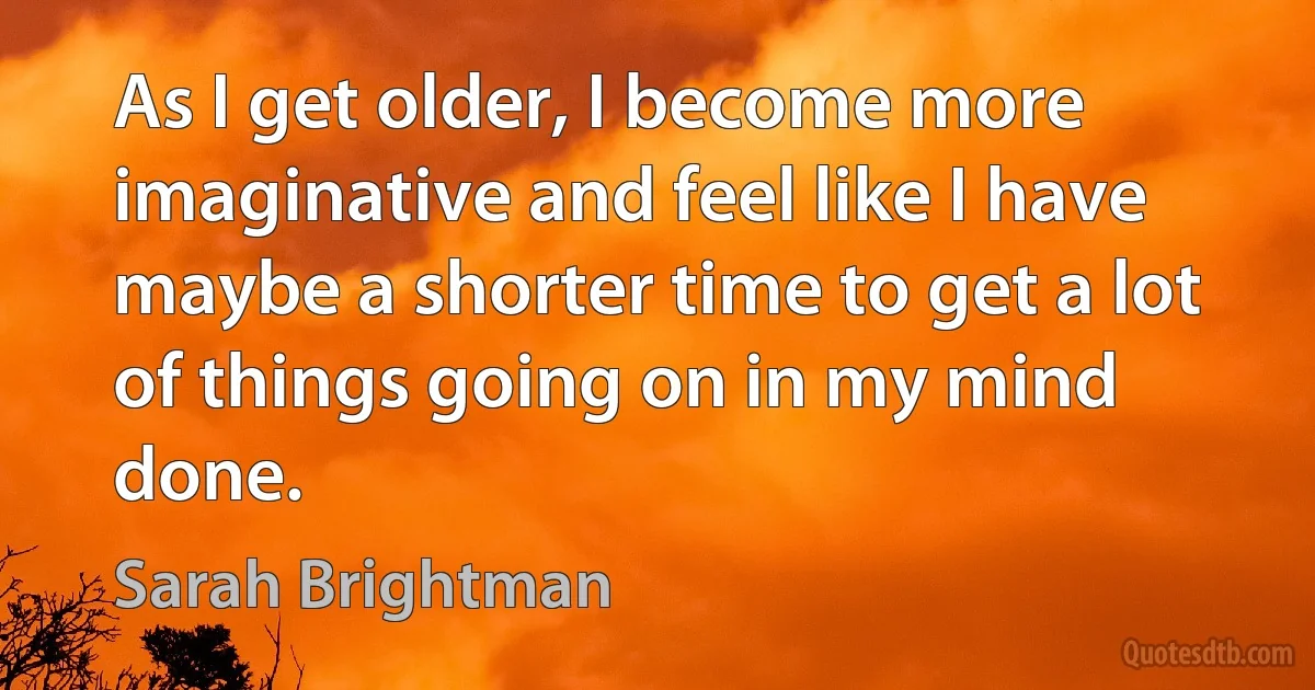 As I get older, I become more imaginative and feel like I have maybe a shorter time to get a lot of things going on in my mind done. (Sarah Brightman)