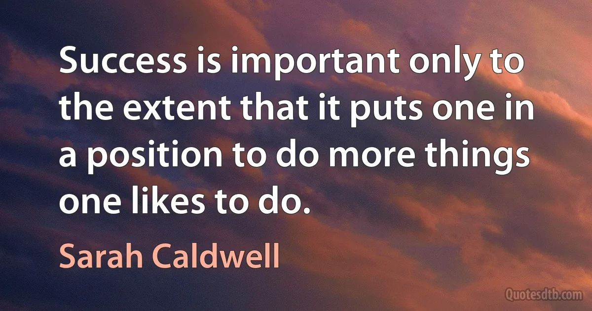 Success is important only to the extent that it puts one in a position to do more things one likes to do. (Sarah Caldwell)