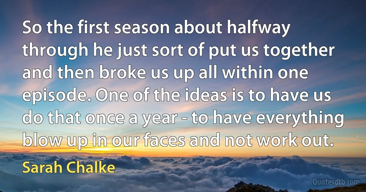 So the first season about halfway through he just sort of put us together and then broke us up all within one episode. One of the ideas is to have us do that once a year - to have everything blow up in our faces and not work out. (Sarah Chalke)