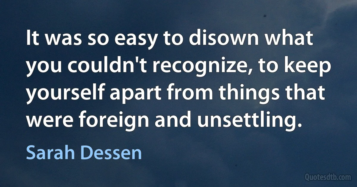 It was so easy to disown what you couldn't recognize, to keep yourself apart from things that were foreign and unsettling. (Sarah Dessen)