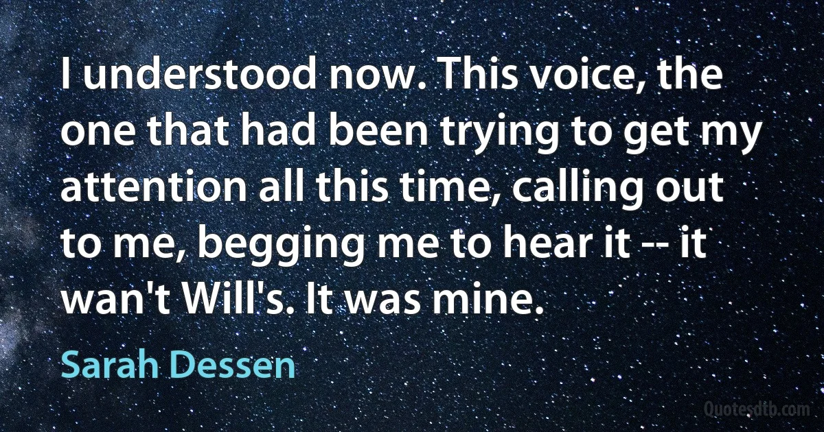 I understood now. This voice, the one that had been trying to get my attention all this time, calling out to me, begging me to hear it -- it wan't Will's. It was mine. (Sarah Dessen)