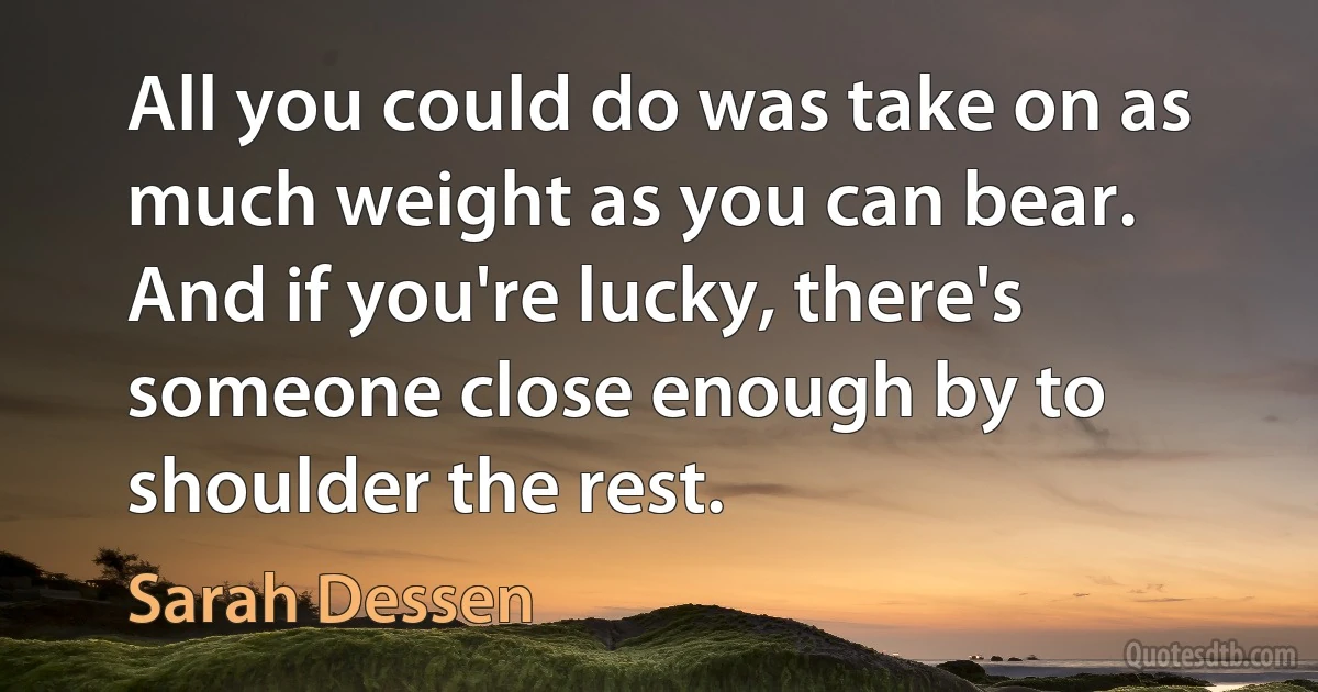 All you could do was take on as much weight as you can bear. And if you're lucky, there's someone close enough by to shoulder the rest. (Sarah Dessen)