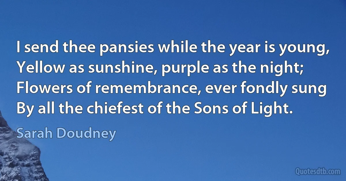 I send thee pansies while the year is young,
Yellow as sunshine, purple as the night;
Flowers of remembrance, ever fondly sung
By all the chiefest of the Sons of Light. (Sarah Doudney)