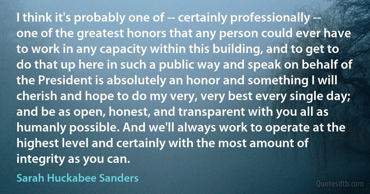 I think it's probably one of -- certainly professionally -- one of the greatest honors that any person could ever have to work in any capacity within this building, and to get to do that up here in such a public way and speak on behalf of the President is absolutely an honor and something I will cherish and hope to do my very, very best every single day; and be as open, honest, and transparent with you all as humanly possible. And we'll always work to operate at the highest level and certainly with the most amount of integrity as you can. (Sarah Huckabee Sanders)