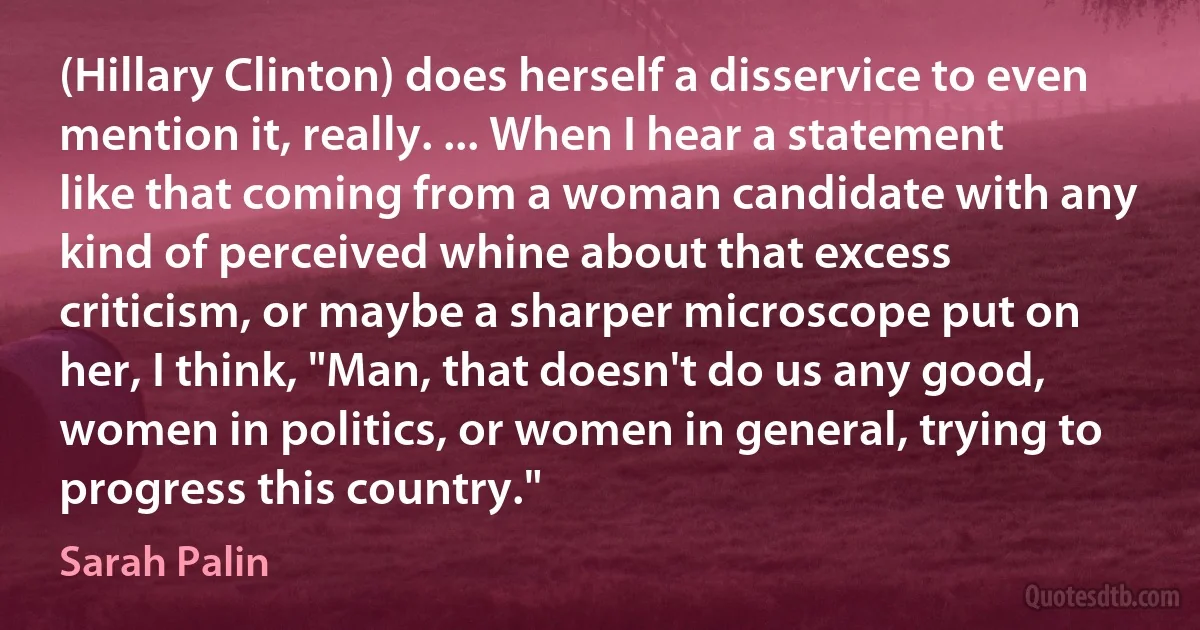 (Hillary Clinton) does herself a disservice to even mention it, really. ... When I hear a statement like that coming from a woman candidate with any kind of perceived whine about that excess criticism, or maybe a sharper microscope put on her, I think, "Man, that doesn't do us any good, women in politics, or women in general, trying to progress this country." (Sarah Palin)