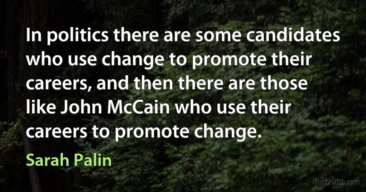 In politics there are some candidates who use change to promote their careers, and then there are those like John McCain who use their careers to promote change. (Sarah Palin)