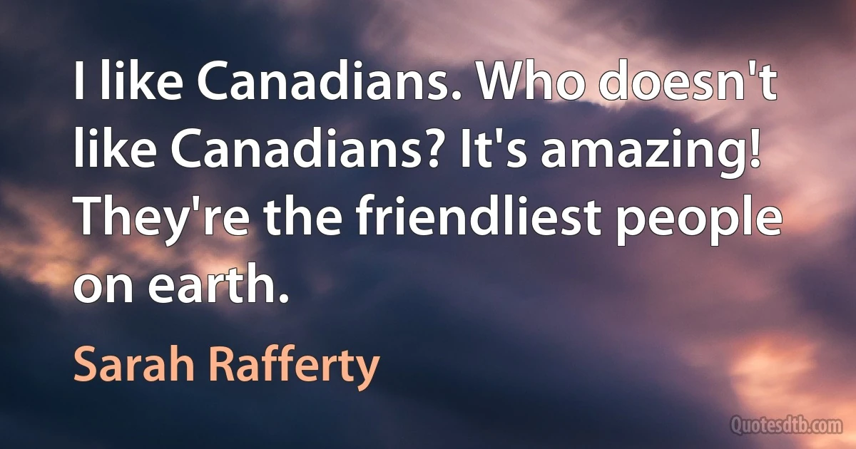 I like Canadians. Who doesn't like Canadians? It's amazing! They're the friendliest people on earth. (Sarah Rafferty)