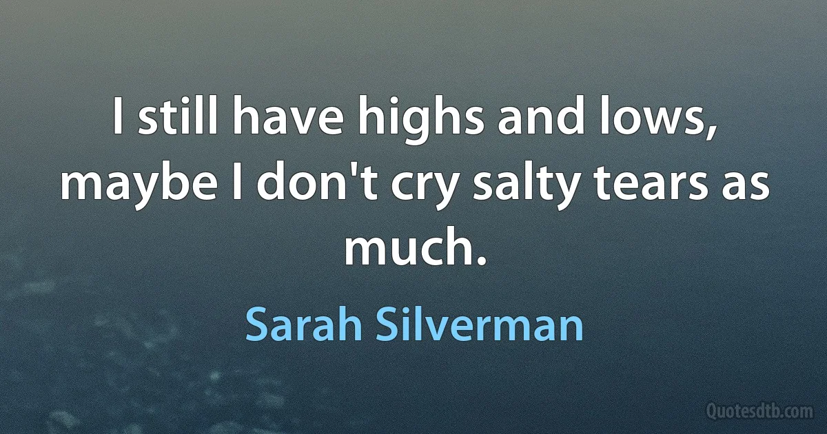 I still have highs and lows, maybe I don't cry salty tears as much. (Sarah Silverman)